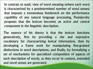 In contrast to static view of word meaning (where each word
is characterized by a predetermined number of word senses)
that imposes a tremendous bottleneck on the performance
capability of any natural language processing, Pustejovsky
proposes that the lexicon becomes an active and central
component in the linguistic description.
The essence of his theory is that the lexicon functions
generatively, first by providing a rise and expressive
vocabulary for characterizing lexical information; then by
developing a frame work for manipulating fine-grained
distinctions in word descriptions; and finally, by formalizing a
set of mechanisms for specialized composition of aspects of
such description of words, as they occur in context, extended
and novel senses are generated.
 