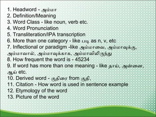 1. Headword - அம்மா
2. Definition/Meaning
3. Word Class - like noun, verb etc.
4. Word Pronunciation
5. Transliteration/IPA transcription
6. More than one category - like படி as n, v, etc
7. Inflectional or paradigm -like அம்மாவை, அம்மாவுக்கு,
அம்மாைால், அம்மாவுக்காக, அம்மாைிலிருந்து
8. How frequent the word is - 45234
9. If word has more than one meaning - like தாய், அன்வை,
ஆய் etc.
10. Derived word - குதிவை from குதி,
11. Citation - How word is used in sentence example
12. Etymology of the word
13. Picture of the word
 