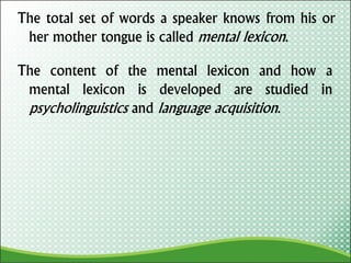 The total set of words a speaker knows from his or
her mother tongue is called mental lexicon.
The content of the mental lexicon and how a
mental lexicon is developed are studied in
psycholinguistics and language acquisition.
 
