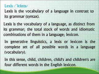 Lexis /ˈlɛksɪs/
Lexis is the vocabulary of a language in contrast to
its grammar (syntax).
Lexis is the vocabulary of a language, as distinct from
its grammar; the total stock of words and idiomatic
combinations of them in a language; lexicon.
In generative linguistics, a lexis or lexicon is the
complete set of all possible words in a language
(vocabulary).
In this sense, child, children, child's and children's are
four different words in the English lexicon.
 