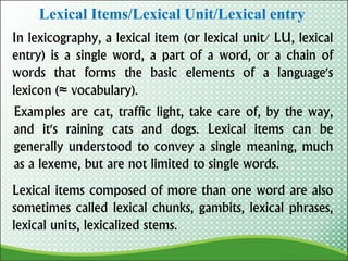 Lexical Items/Lexical Unit/Lexical entry
In lexicography, a lexical item (or lexical unit/ LU, lexical
entry) is a single word, a part of a word, or a chain of
words that forms the basic elements of a language's
lexicon (≈ vocabulary).
Examples are cat, traffic light, take care of, by the way,
and it's raining cats and dogs. Lexical items can be
generally understood to convey a single meaning, much
as a lexeme, but are not limited to single words.
Lexical items composed of more than one word are also
sometimes called lexical chunks, gambits, lexical phrases,
lexical units, lexicalized stems.
 