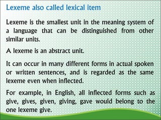 Lexeme also called lexical item
A lexeme is an abstract unit.
Lexeme is the smallest unit in the meaning system of
a language that can be distinguished from other
similar units.
It can occur in many different forms in actual spoken
or written sentences, and is regarded as the same
lexeme even when inflected.
For example, in English, all inflected forms such as
give, gives, given, giving, gave would belong to the
one lexeme give.
 