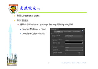 shapethefuture
 刪除Directional Light
 取消環境光
 選單命令Window> Lighting> Settings開啟Lighting面板
 Skybox Material = none
 Ambient Color = black
光照設定 1/3
10 Wu, ShyiShiou Dept. of E.E., NKUT
 