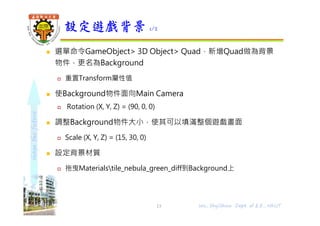 shapethefuture
 選單命令GameObject> 3D Object> Quad，新增Quad做為背景
物件，更名為Background
 重置Transform屬性值
 使Background物件面向Main Camera
 Rotation (X, Y, Z) = (90, 0, 0)
 調整Background物件大小，使其可以填滿整個遊戲畫面
 Scale (X, Y, Z) = (15, 30, 0)
 設定背景材質
 拖曳Materialstile_nebula_green_diff到Background上
設定遊戲背景 1/2
13 Wu, ShyiShiou Dept. of E.E., NKUT
 
