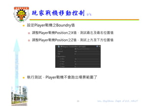 shapethefuture
 設定Player戰機之Boundry值
 調整Player戰機Position之X值，測試最左及最右位置值
 調整Player戰機Position之Z值，測試上方及下方位置值
 執行測試，Player戰機不會跑出場景範圍了
玩家戰機移動控制 5/5
19 Wu, ShyiShiou Dept. of E.E., NKUT
 