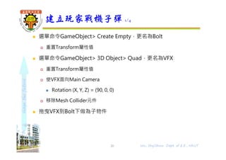 shapethefuture
 選單命令GameObject> Create Empty，更名為Bolt
 重置Transform屬性值
 選單命令GameObject> 3D Object> Quad，更名為VFX
 重置Transform屬性值
 使VFX面向Main Camera
 Rotation (X, Y, Z) = (90, 0, 0)
 移除Mesh Collider元件
 拖曳VFX到Bolt下做為子物件
建立玩家戰機子彈 1/4
20 Wu, ShyiShiou Dept. of E.E., NKUT
 