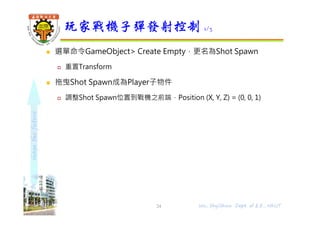 shapethefuture
 選單命令GameObject> Create Empty，更名為Shot Spawn
 重置Transform
 拖曳Shot Spawn成為Player子物件
 調整Shot Spawn位置到戰機之前端，Position (X, Y, Z) = (0, 0, 1)
玩家戰機子彈發射控制 1/3
24 Wu, ShyiShiou Dept. of E.E., NKUT
 