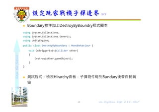 shapethefuture
 Boundary物件加上DestroyByBoundry程式腳本
using System.Collections;
using System.Collections.Generic;
using UnityEngine;
public class DestroyByBoundary : MonoBehaviour {
void OnTriggerExit(Collider other)
{
Destroy(other.gameObject);
}
}
 測試程式，檢視Hirarchy面板，子彈物件碰到Bundary後會自動銷
毀
設定玩家戰機子彈邊界 2/2
28 Wu, ShyiShiou Dept. of E.E., NKUT
 