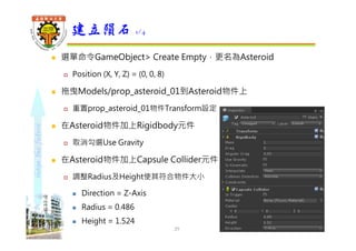 shapethefuture
 選單命令GameObject> Create Empty，更名為Asteroid
 Position (X, Y, Z) = (0, 0, 8)
 拖曳Models/prop_asteroid_01到Asteroid物件上
 重置prop_asteroid_01物件Transform設定
 在Asteroid物件加上Rigidbody元件
 取消勾選Use Gravity
 在Asteroid物件加上Capsule Collider元件
 調整Radius及Height使其符合物件大小
 Direction = Z-Axis
 Radius = 0.486
 Height = 1.524
建立隕石 1/4
29 Wu, ShyiShiou Dept. of E.E., NKUT
 