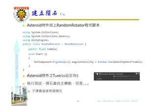 shapethefuture
 Asteroid物件加上RandomRotator程式腳本
using System.Collections;
using System.Collections.Generic;
using UnityEngine;
public class RandomRotator : MonoBehaviour {
public float tumble;
void Start ()
{
GetComponent<Rigidbody>().angularVelocity = Random.insideUnitSphere*tumble;
}
}
 Asteroid物件之Tumble設定為5
 執行測試，隕石會自主轉動，但是...
 子彈會直接穿過隕石
建立隕石 2/4
30 Wu, ShyiShiou Dept. of E.E., NKUT
 