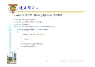 shapethefuture
 Asteroid物件加上DestroyByContact程式腳本
using System.Collections;
using System.Collections.Generic;
using UnityEngine;
public class DestroyByContact : MonoBehaviour {
void OnTriggerEnter(Collider other)
{
if (other.tag == "Boundary")
{
return;
}
Destroy(other.gameObject);
Destroy(gameObject);
}
}
建立隕石 3/4
31 Wu, ShyiShiou Dept. of E.E., NKUT
 