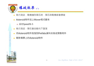shapethefuture
 執行測試，戰機撞到隕石時，隕石與戰機都會爆破
 Asteroid物件加上Mover程式腳本
 設定Speed為-5
 執行測試，隕石會自動向下墜落
 將Asteroid物件拖曳到Prefabs資料夾做成預製物件
 刪除場景上的Asteroid物件
爆破效果 4/4
36 Wu, ShyiShiou Dept. of E.E., NKUT
 