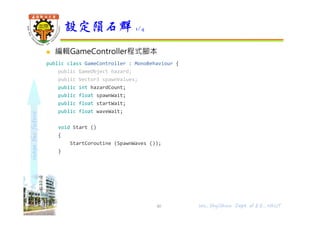 shapethefuture
 編輯GameController程式腳本
public class GameController : MonoBehaviour {
public GameObject hazard;
public Vector3 spawnValues;
public int hazardCount;
public float spawnWait;
public float startWait;
public float waveWait;
void Start ()
{
StartCoroutine (SpawnWaves ());
}
設定隕石群 1/4
40 Wu, ShyiShiou Dept. of E.E., NKUT
 