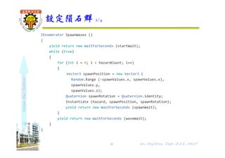 shapethefuture
IEnumerator SpawnWaves ()
{
yield return new WaitForSeconds (startWait);
while (true)
{
for (int i = 0; i < hazardCount; i++)
{
Vector3 spawnPosition = new Vector3 (
Random.Range (-spawnValues.x, spawnValues.x),
spawnValues.y,
spawnValues.z);
Quaternion spawnRotation = Quaternion.identity;
Instantiate (hazard, spawnPosition, spawnRotation);
yield return new WaitForSeconds (spawnWait);
}
yield return new WaitForSeconds (waveWait);
}
}
}
設定隕石群 2/4
41 Wu, ShyiShiou Dept. of E.E., NKUT
 