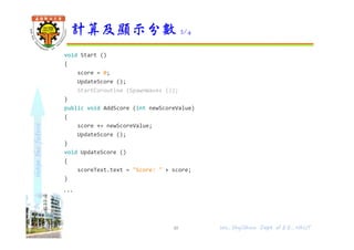shapethefuture
void Start ()
{
score = 0;
UpdateScore ();
StartCoroutine (SpawnWaves ());
}
public void AddScore (int newScoreValue)
{
score += newScoreValue;
UpdateScore ();
}
void UpdateScore ()
{
scoreText.text = "Score: " + score;
}
...
}
計算及顯示分數 2/4
48 Wu, ShyiShiou Dept. of E.E., NKUT
 