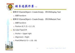 shapethefuture
 選單命令GameObject> Create Empty，更名為Display Text
 重置Transform
 選單命令GameObject> Create Empty，更名為Restart Text
 重置Transform
 Position (X, Y, Z) = (1, 1, 0)
 加入GUI Text元件
 Anchor = Upper right
 Alignment = Right
 Pixel Offset (X, Y) = (-10, -10)
結束遊戲作業 1/7
51 Wu, ShyiShiou Dept. of E.E., NKUT
 