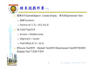 shapethefuture
 選單命令GameObject> Create Empty，更名為Gameover Text
 重置Transform
 Position (X, Y, Z) = (0.5, 0.6, 0)
 加入GUI Text元件
 Anchor = Middle center
 Alignment = Center
 Pixel Offset (X, Y) = (0, 0)
 將Score Text物件、Restart Text物件及Gameover Text物件拖曳到
Display Text下成為子物件
結束遊戲作業 2/7
52 Wu, ShyiShiou Dept. of E.E., NKUT
 