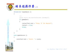 shapethefuture
IEnumerator SpawnWaves ()
{
...
yield return new WaitForSeconds (waveWait);
if (gameOver)
{
restartText.text = "Press 'R' for Restart";
restart = true;
break;
}
}
}
void UpdateScore ()
{
scoreText.text = "Score: " + score;
}
結束遊戲作業 4/7
54 Wu, ShyiShiou Dept. of E.E., NKUT
 