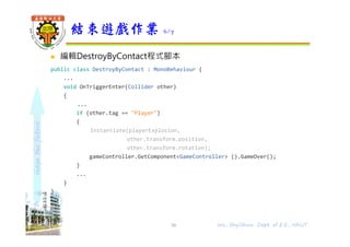shapethefuture
 編輯DestroyByContact程式腳本
public class DestroyByContact : MonoBehaviour {
...
void OnTriggerEnter(Collider other)
{
...
if (other.tag == "Player")
{
Instantiate(playerExplosion,
other.transform.position,
other.transform.rotation);
gameController.GetComponent<GameController> ().GameOver();
}
...
}
}
結束遊戲作業 6/7
56 Wu, ShyiShiou Dept. of E.E., NKUT
 