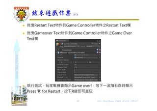 shapethefuture
 拖曳Restart Text物件到Game Controller物件之Restart Text欄
 拖曳Gameover Text物件到Game Controller物件之Game Over
Text欄
 執行測試，玩家戰機會顯示Game over!，等下⼀波隕石群時顯示
Press 'R' for Restart，按下R鍵即可重玩
結束遊戲作業 7/7
57 Wu, ShyiShiou Dept. of E.E., NKUT
 