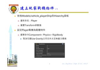 shapethefuture
 拖曳Models/vehicle_playerShip到Hiearchy面板
 重新命名：Player
 重置Transform參數值
 設定Player戰機為剛體物件
 選單命令Component> Physics> Rigidbody
 取消勾選Use Gravity以符合外太空無重力環境
建立玩家戰機物件 1/2
6 Wu, ShyiShiou Dept. of E.E., NKUT
 