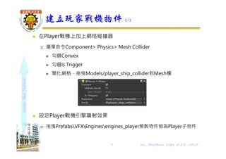 shapethefuture
 在Player戰機上加上網格碰撞器
 選單命令Component> Physics> Mesh Collider
 勾選Convex
 勾選Is Trigger
 簡化網格，拖曳Models/player_ship_collider到Mesh欄
 設定Player戰機引擎噴射效果
 拖曳PrefabsVFXEnginesengines_player預製物件做為Player子物件
建立玩家戰機物件 2/2
7 Wu, ShyiShiou Dept. of E.E., NKUT
 