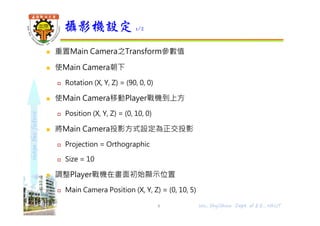 shapethefuture
 重置Main Camera之Transform參數值
 使Main Camera朝下
 Rotation (X, Y, Z) = (90, 0, 0)
 使Main Camera移動Player戰機到上方
 Position (X, Y, Z) = (0, 10, 0)
 將Main Camera投影方式設定為正交投影
 Projection = Orthographic
 Size = 10
 調整Player戰機在畫面初始顯示位置
 Main Camera Position (X, Y, Z) = (0, 10, 5)
攝影機設定 1/2
8 Wu, ShyiShiou Dept. of E.E., NKUT
 