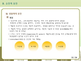 2. 소인적 요인

1) 생물학적 요인
체질
▪ 유전자와 산전 , 산후과정에서 작용하는 여러 가지 영향에 의하여 생성된
개개인의 신체적 구성을 말하며 , 인격의 기본적 행동방식을 결정짓는데 중요함
▪ 체질적 요인이나 소인은 대단히 복잡하며 , 한정된 범위이긴 하지만 유동성이 있는 것
▪ 체질의 차이는 일정한 상태에서 살아가는 개인의 기질과 주기적인 일상생활활동에서
뚜렷이 다르게 나타남
▪ 그리스 - 로마 시대에 Hippocrates 와 Galen 은 체질에 관한 연구를 하여 신체유형에 따라
특정질환이 일어날 소인이 있다고 주장
▪ Kretschmer(1925) 은 인간의 기본 체형을

비만형

투사형

세장형

부정형

10 / 34

 