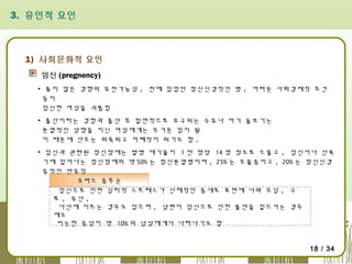 3. 유인적 요인

1) 사회문화적 요인
임신 (pregnency)
▪ 좋지 않은 경향의 유전가능성 , 전에 있었던 정신신경적인 병 , 어려운 사회경제적 조건
등이
임신한 여성을 괴롭힘
▪ 출산이라는 경험과 출산 후 필연적으로 요구되는 수유나 아기 돌보기는
분열적인 성향을 지닌 여성에게는 무거운 짐이 됨
이 때문에 산모는 위축되고 자폐적이 되기도 함 .
▪ 임신과 관련된 정신장애는 발병 대기율이 1 만 명당 14 명 정도로 드물고 , 임신이나 산욕
기에 일어나는 정신장애의 약 50% 는 정신분열병이며 , 25% 는 조울증이고 , 20% 는 정신신경
증적인 반응임
쿠바드 증후군
임신으로 인한 심리적 스트레스가 신체적인 증세로 표면에 나와 오심 , 구
토 , 유산 ,
사산에 이르는 경우도 있으며 , 남편이 임신으로 인한 불안을 일으키는 경우
에도
비슷한 증상이 약 10% 의 남성에게서 나타나기도 함
18 / 34

 
