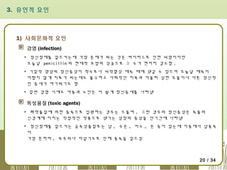 3. 유인적 요인

1) 사회문화적 요인
감염 (infection)
▪ 정신장애를 일으키는데 가장 문제가 되는 것은 바이러스로 인한 뇌염이지만
오늘날 penicillin 의 현대적 요법의 성공으로 그 수가 현저히 감소함 .
▪ 기질적 양상의 정신증상이 척수로나 뇌막혈성 매독 때에 생길 수 있으며 오늘날 매독이
어렵지 않게 치료가 되는데도 불구하고 사회적인 치욕과 아울러 심한 우울이나 다른 정신적
인 증세가 야기되기도 함
▪ 일반 감염 시에도 아동과 노인은 더 쉽게 정신증세를 나타냄

독성물질 (toxic agents)
▪ 화학물질에 의한 중독으로 입원하는 경우는 드물며 , 그런 경우의 정신증상은 독물의
신경계에 미치는 직접적인 작용으로 생기는 섬망의 증상을 단기간에 나타냄
▪ 정신장애를 일으키는 금속성물질로는 납 , 수은 , 비소 , 은 등이 있는데 이중에서 납중독
이
가장 흔하며 , 부주의나 자살기도로 인해 중독을 일으킴

20 / 34

 