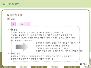3. 유인적 요인

2) 심리적 요인
박탈
6

사별

▪ 비통반응
이병이나 죽음으로 인해 사랑하는 대상을 상실하면 아동의 경우 ,
처음에는 울음이나 다른 공격적인 행동으로 저항하고 움츠러들어 움직이려
하지 않다가 시간이 지나면 헤어진 대상이 다시 나타나도 관계를 가지려 하지
않고 무관심한 태도를 보임
통계적으로 이별의 경험을 가진 아동들이 어른이 되면
정신증이나 신경증적인 행동을 많이 보임
비통반응은 보통 1 주 ~6 주 동안 계속되며 ,
건강한 사람의 경우 6 개월 후에는 가벼운 그리움만 남음
▪ 기념일 반응
특정한 날에 일어나는 불안발작과 불안에 대한 방어로 나타나는 증상표현
감정적 격변을 일으키고 정신병의 시발이 되기도 함
27 / 34

 