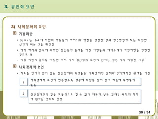 3. 유인적 요인

3) 사회문화적 요인
가정파탄
▪ Spitz 는 3~4 세 미만의 아동들이 어머니의 박탈을 경험한 결과 정신병질적 또는 무정한
성격이 되는 것을 확인함
▪ 여러 학자의 연구에 의하면 정신증적 문제를 가진 사람들의 대다수에서 가정파탄을 경험한
것으로 봄
▪ 가정 파탄이 범죄를 비롯한 여러 가지 정신병의 요인이 된다는 것은 거의 저명한 사실

사회경제적 요인
▪ 치료를 받거나 받지 않는 정신장애의 유병률은 사회경제적 상태와 반비례적인 관계를 가짐
1
1
2
2

사회경제적 조건이 빈곤할수록 생활에 부담을 많이 받기 때문에 유병률이
사회경제적 조건이 빈곤할수록 생활에 부담을 많이 받기 때문에 유병률이
높음
높음
정신장애인이 일을 효율적으로 할 수 없기 때문에 낮은 경제적 위치에 처하
정신장애인이 일을 효율적으로 할 수 없기 때문에 낮은 경제적 위치에 처하
게 된다는 것으로 설명
게 된다는 것으로 설명

30 / 34

 