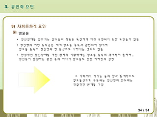 3. 유인적 요인

3) 사회문화적 요인
알코올
▪ 정신장애를 일으키는 알코올의 작용은 복잡하며 아직 규명되지 못한 요인들이 많음
▪ 정신병의 어떤 증후군은 대게 알코올 중독과 관련되어 생기며
알코올 중독이 정신병의 한 증상으로 나타나는 경우도 많음
▪ 만성적인 정신장애를 가진 환자의 기왕력에는 알코올 중독의 과거력이 흔하며 ,
정신증이 발생하는 원인 중의 하나가 알코올로 인한 비타민의 결핍

그 사회에서 마시는 술의 양과 통계적으로
알코올성으로 구분되는 정신병의 빈도와는
직접적인 관계를 가짐

34 / 34

 