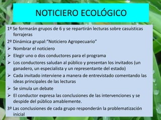 NOTICIERO ECOLÓGICO
1º Se formarán grupos de 6 y se repartirán lecturas sobre casuísticas
   forrajeras
2º Dinámica grupal:“Noticiero Agropecuario”
 Nombrar el noticiero
 Elegir uno o dos conductores para el programa
 Los conductores saludan al público y presentan los invitados (un
   ganadero, un especialista y un representante del estado)
 Cada invitado interviene a manera de entrevistado comentando las
   ideas principales de las lecturas
 Se simula un debate
 El conductor expresa las conclusiones de las intervenciones y se
   despide del público amablemente.
3º Las conclusiones de cada grupo responderán la problematización
   inicial
 