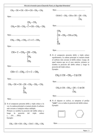 “Año de la Inversión para el Desarrollo Rural y la Seguridad Alimentaria”
Página | 3
Rpta:................................................................
Rpta:................................................................
Rpta:................................................................
Rpta:................................................................
Rpta:................................................................
Rpta:..................................................................
2. Si el compuesto presenta doble y triple enlace a la
vez, la cadena principal se numera desde el carbono
más cercano a cualquier enlace múltiple.
Primero se nombra la posición del doble enlace y
luego la posición del triple enlace
(……EN……INO)
Ejemplo:
Rpta:................................................................
Rpta:................................................................
Rpta:................................................................
3. Si el compuesto presenta doble y triple enlace
equidistantes, la cadena principal se numera desde
el carbono más cercano al doble enlace. Luego, de
igual manera que en el caso anterior, primero se
nombra la posición del doble enlace y luego la
posición del triple enlace.
Ejemplo:
Rpta:................................................................
Rpta:................................................................
4. Si el alqueno es cíclico, se antepone el prefijo
“ciclo” y no se indica la posición del doble enlace.
Ejemplo:
Rpta:................................................................
 