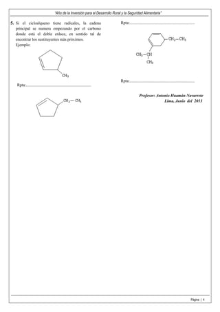 “Año de la Inversión para el Desarrollo Rural y la Seguridad Alimentaria”
Página | 4
5. Si el cicloalqueno tiene radicales, la cadena
principal se numera empezando por el carbono
donde está el doble enlace, en sentido tal de
encontrar los sustituyentes más próximos.
Ejemplo:
Rpta:................................................................
Rpta:................................................................
Rpta:................................................................
Profesor: Antonio Huamán Navarrete
Lima, Junio del 2013
 