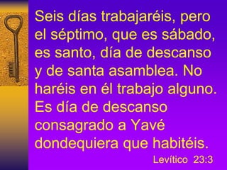 Seis días trabajaréis, pero
el séptimo, que es sábado,
es santo, día de descanso
y de santa asamblea. No
haréis en él trabajo alguno.
Es día de descanso
consagrado a Yavé
dondequiera que habitéis.
Levítico 23:3
 