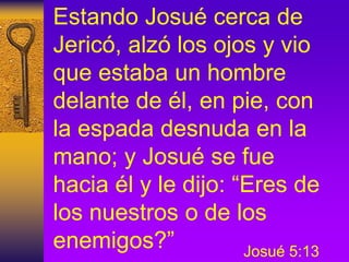Estando Josué cerca de
Jericó, alzó los ojos y vio
que estaba un hombre
delante de él, en pie, con
la espada desnuda en la
mano; y Josué se fue
hacia él y le dijo: “Eres de
los nuestros o de los
enemigos?” Josué 5:13
 