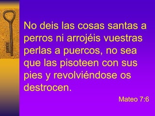 No deis las cosas santas a
perros ni arrojéis vuestras
perlas a puercos, no sea
que las pisoteen con sus
pies y revolviéndose os
destrocen.
Mateo 7:6
 