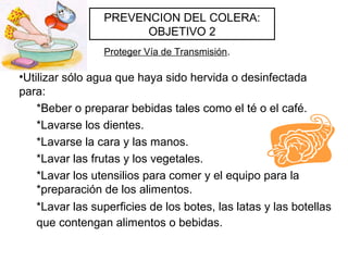 •Utilizar sólo agua que haya sido hervida o desinfectada
para:
*Beber o preparar bebidas tales como el té o el café.
*Lavarse los dientes.
*Lavarse la cara y las manos.
*Lavar las frutas y los vegetales.
*Lavar los utensilios para comer y el equipo para la
*preparación de los alimentos.
*Lavar las superficies de los botes, las latas y las botellas
que contengan alimentos o bebidas.
PREVENCION DEL COLERA:
OBJETIVO 2
Proteger Vía de Transmisión.
 