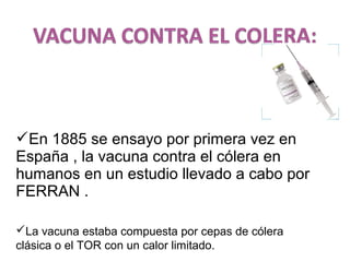 En 1885 se ensayo por primera vez en
España , la vacuna contra el cólera en
humanos en un estudio llevado a cabo por
FERRAN .
La vacuna estaba compuesta por cepas de cólera
clásica o el TOR con un calor limitado.
 