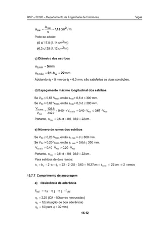 USP – EESC – Departamento de Engenharia de Estruturas Vigas
15.12
m/cm,
s
A
a sw
sw
2
131==
Pode-se adotar:
φ5 c/ 17,5 (1,14 cm2/m)
φ6,3 c/ 28 (1,12 cm2/m)
c) Diâmetro dos estribos
mmmín,t 5=φ
mmb, wmáx,t 2210 =⋅=φ
Adotando φt = 5 mm ou φt = 6,3 mm, são satisfeitas as duas condições.
d) Espaçamento máximo longitudinal dos estribos
Se VSd ≤ 0,67 VRd2, então smáx= 0,6 d ≤ 300 mm.
Se VSd > 0,67 VRd2, então smáx= 0,3 d ≤ 200 mm.
2Rd2Rdface,Sd
2Rd
face,Sd
V67,0V40,0V40,0
7,342
8,135
V
V
⋅≤⋅=→==
Portanto, cm229,356,0d6,0smáx =⋅=⋅= .
e) Número de ramos dos estribos
Se VSd ≤ 0,20 VRd2, então st, máx = d ≤ 800 mm.
Se VSd > 0,20 VRd2, então st, máx = 0,6d ≤ 350 mm.
2Rd2Rdface,Sd V20,0V40,0V ⋅>⋅=
Portanto, cm229,356,0d6,0smáx =⋅=⋅= .
Para estribos de dois ramos:
ramos2cm22scm37,1663,05,2222c2bs máx,ttwt →=<=−⋅−=φ−⋅−=
15.7.7 Comprimento de ancoragem
a) Resistência de aderência
ctdbd ff ⋅η⋅η⋅η= 321
)mm32para(0,1
)aderênciaboadesituação(0,1
)nervuradasbarras50CA(25,2
3
2
1
≤φ=η
=η
−=η
 
