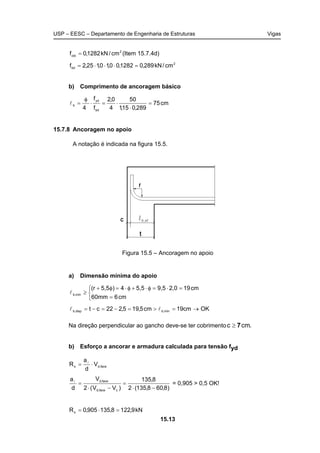 USP – EESC – Departamento de Engenharia de Estruturas Vigas
15.13
2
ctd cm/kN1282,0f = (Item 15.7.4d)
2
bd cm/kN289,01282,00,10,125,2f =⋅⋅⋅=
b) Comprimento de ancoragem básico
cm75
289,015,1
50
4
0,2
f
f
4 bd
yd
b =
⋅
⋅=⋅
φ
=l
15.7.8 Ancoragem no apoio
A notação é indicada na figura 15.5.
Figura 15.5 – Ancoragem no apoio
a) Dimensão mínima do apoio



=
=⋅=φ⋅+φ⋅=φ+
≥
cm660mm
cm192,09,55,54)5,5(r
mín,bl
OKcm19cm5,195,222ct mín,bdisp,b →=>=−=−= ll
Na direção perpendicular ao gancho deve-se ter cobrimento .cmc 7≥
b) Esforço a ancorar e armadura calculada para tensão fyd
face,ds V
d
a
R ⋅= l
)8,608,135(2
8,135
)VV(2
V
d
a
cface,d
face,d
−⋅
=
−⋅
=l
= 0,905 > 0,5 OK!
kN9,1228,135905,0Rs =⋅=
 