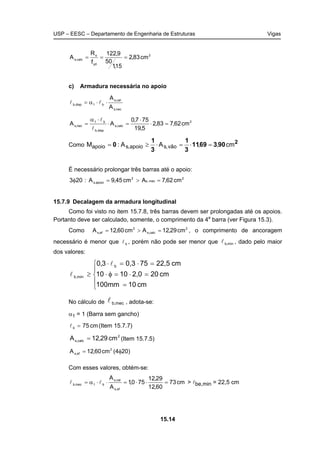 USP – EESC – Departamento de Engenharia de Estruturas Vigas
15.14
2
yd
s
calc,s cm83,2
15,1
50
9,122
f
R
A ===
c) Armadura necessária no apoio
nec,s
cal,s
b1disp,b
A
A
⋅⋅α= ll
2
calc,s
disp,b
b1
nec,s cm62,783,2
5,19
757,0
AA =⋅
⋅
=⋅
⋅α
=
l
l
Como 2
9036911
3
1
3
1
0 cm,,AA:M vão,sapoio,sapoio =⋅=⋅≥=
É necessário prolongar três barras até o apoio:
2
mec,s
2
apoio,s cm62,7Acm45,9A:203 =>=φ
15.7.9 Decalagem da armadura longitudinal
Como foi visto no item 15.7.8, três barras devem ser prolongadas até os apoios.
Portanto deve ser calculado, somente, o comprimento da 4a
barra (ver Figura 15.3).
Como 2
calc,s
2
ef,s cm29,12Acm60,12A =>= , o comprimento de ancoragem
necessário é menor que bl , porém não pode ser menor que mín,bl , dado pelo maior
dos valores:





=
=⋅=φ⋅
=⋅=⋅
≥
cm10100mm
cm202,01010
cm22,5750,33,0 b
mín,b
l
l
No cálculo de mec,bl , adota-se:
α1 = 1 (Barra sem gancho)
cm75b =l (Item 15.7.7)
2
calc,s cm29,12A = (Item 15.7.5)
2
ef,s cm60,12A = (4φ20)
Com esses valores, obtém-se:
cm73
60,12
29,12
750,1
A
A
ef,s
cal,s
b1mec,b =⋅⋅=⋅⋅α= ll > lbe,min = 22,5 cm
 