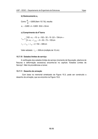 USP – EESC – Departamento de Engenharia de Estruturas Vigas
15.15
b) Deslocamento al
Como 905,0
d
a
=l
(Item 15.7.8), resulta:
cm329,35905,0d905,0a ≅⋅=⋅=l
c) Comprimento da 4a
barra



=++=++
←=⋅++=φ⋅++
≥
cm10573320a0
cm1540,2103210210a102
mec,b
e4
l
l
l
l
cm3081542d4e44 =⋅=+= lll
Valor adotado: cm308t4 =l (múltiplo de 10 cm)
15.7.10 Estados limites de serviço
A verificação dos estados limites de serviço (momento de fissuração, abertura de
fissuras e deformação excessiva) encontra-se no capítulo “Estados Limites de
Serviço”. Não há providências a tomar.
15.7.11 Desenho de armação
Com base no memorial sintetizado da Figura 15.3, pode ser construído o
desenho de armação, que se encontra na Figura 15.6.
 