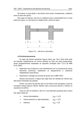 USP – EESC – Departamento de Engenharia de Estruturas Vigas
15.2
No entanto, é usual adotar o vão teórico como sendo, simplesmente, a distância
entre os eixos dos apoios.
Nas vigas em balanço, vão livre é a distância entre a extremidade livre e a face
externa do apoio, e o vão teórico é a distância até o centro do apoio.
Figura 15.1 – Vão livre e vão teórico
c) Pré-dimensionamento
As vigas não devem apresentar largura menor que 12cm. Esse limite pode
ser reduzido, respeitando-se um mínimo absoluto de 10cm em casos excepcionais,
sendo obrigatoriamente respeitadas as seguintes condições (item 13.2.2 da NBR
6118, 2003):
• alojamento das armaduras e suas interferências com as armaduras de outros
elementos estruturais, respeitando os espaçamentos e coberturas
estabelecidos nessa Norma;
• lançamento e vibração do concreto de acordo com a NBR 14931.
Sempre que possível, a largura das vigas deve ser adotada de maneira que
elas fiquem embutidas nas paredes.
Porém, nos casos de grandes vãos ou de tramos muito carregados, pode ser
necessário adotar larguras maiores. Nesses casos, procura-se atenuar o impacto na
arquitetura do edifício.
Como foi visto no Capítulo 5, item 5.2, uma estimativa grosseira para a altura
das vigas é dada por:
• tramos intermediários: hest = l0/12
• tramos extremos ou vigas biapoiadas: hest = l0/10
• balanços: hest = l0/5
 