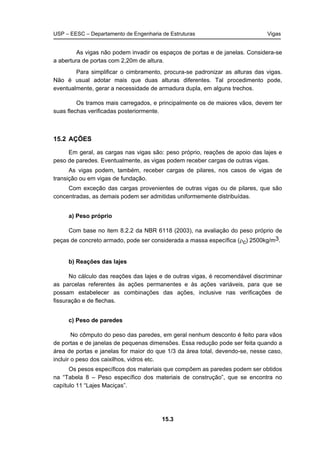 USP – EESC – Departamento de Engenharia de Estruturas Vigas
15.3
As vigas não podem invadir os espaços de portas e de janelas. Considera-se
a abertura de portas com 2,20m de altura.
Para simplificar o cimbramento, procura-se padronizar as alturas das vigas.
Não é usual adotar mais que duas alturas diferentes. Tal procedimento pode,
eventualmente, gerar a necessidade de armadura dupla, em alguns trechos.
Os tramos mais carregados, e principalmente os de maiores vãos, devem ter
suas flechas verificadas posteriormente.
15.2 AÇÕES
Em geral, as cargas nas vigas são: peso próprio, reações de apoio das lajes e
peso de paredes. Eventualmente, as vigas podem receber cargas de outras vigas.
As vigas podem, também, receber cargas de pilares, nos casos de vigas de
transição ou em vigas de fundação.
Com exceção das cargas provenientes de outras vigas ou de pilares, que são
concentradas, as demais podem ser admitidas uniformemente distribuídas.
a) Peso próprio
Com base no item 8.2.2 da NBR 6118 (2003), na avaliação do peso próprio de
peças de concreto armado, pode ser considerada a massa específica (ρc) 2500kg/m3.
b) Reações das lajes
No cálculo das reações das lajes e de outras vigas, é recomendável discriminar
as parcelas referentes às ações permanentes e às ações variáveis, para que se
possam estabelecer as combinações das ações, inclusive nas verificações de
fissuração e de flechas.
c) Peso de paredes
No cômputo do peso das paredes, em geral nenhum desconto é feito para vãos
de portas e de janelas de pequenas dimensões. Essa redução pode ser feita quando a
área de portas e janelas for maior do que 1/3 da área total, devendo-se, nesse caso,
incluir o peso dos caixilhos, vidros etc.
Os pesos específicos dos materiais que compõem as paredes podem ser obtidos
na “Tabela 8 – Peso específico dos materiais de construção”, que se encontra no
capítulo 11 “Lajes Maciças”.
 