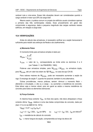 USP – EESC – Departamento de Engenharia de Estruturas Vigas
15.5
variável nula e vice-versa. Essas três situações devem ser consideradas quando a
carga variável é maior que 20% da carga total
Mesmo assim, é prática comum no projeto de edifícios usuais considerar apenas
a primeira das três combinações citadas. Esse procedimento em geral não
compromete a segurança, dada a pequena magnitude das cargas variáveis nesses
edifícios, em relação à carga total.
15.4 VERIFICAÇÕES
Antes do cálculo das armaduras, é necessário verificar se a seção transversal é
suficiente para resistir aos esforços de flexão e de cisalhamento.
a) Momento Fletor
O momento limite para armadura simples é dado por:
lim,c
lim,d
k
db
M
2
⋅
=
lim,ck → valor de kc correspondente ao limite entre os domínios 3 e 4
(ver Tabela 1.1 de PINHEIRO, 1993)
Pode-se usar armadura simples, para lim,dmáx,d MM ≤ , ou armadura dupla,
para máx,dM até um valor da ordem de lim,dM, ⋅21 , no caso de aço CA-50.
Para valores maiores de máx,dM , pode ser necessário aumentar a seção da
viga. O emprego de seção T, quando for possível, também é uma alternativa.
Outras providências, menos práticas, seriam: diminuir o momento fletor –
alterando a vinculação, o vão ou a carga – ou aumentar a resistência do concreto.
Esta talvez seja a menos viável, pois em geral se adota a mesma resistência do
concreto para todos os elementos estruturais.
b) Força Cortante
A máxima força cortante SdV , na face dos apoio, não deve ultrapassar a força
cortante última 2RdV , relativa à ruína das bielas comprimidas de concreto, dada por
(item 17.4.2.2 da NBR 6118, 1973):
VRd2 = 0,27 αv2 fcd bw d
αv2 = (1 - fck / 250) , fck em MPa ou αv2 = (1 - fck / 25) , fck em kN/cm2
fcd → resistência de cálculo do concreto
bw → menor largura da seção, compreendida ao longo da altura útil
 