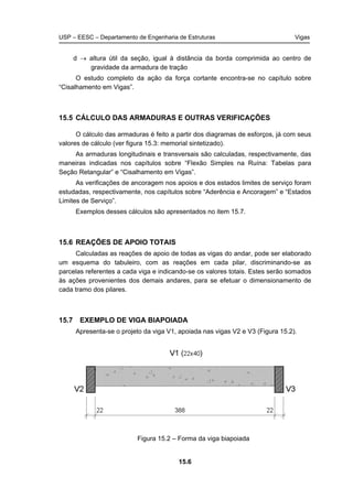 USP – EESC – Departamento de Engenharia de Estruturas Vigas
15.6
d → altura útil da seção, igual à distância da borda comprimida ao centro de
gravidade da armadura de tração
O estudo completo da ação da força cortante encontra-se no capítulo sobre
“Cisalhamento em Vigas”.
15.5 CÁLCULO DAS ARMADURAS E OUTRAS VERIFICAÇÕES
O cálculo das armaduras é feito a partir dos diagramas de esforços, já com seus
valores de cálculo (ver figura 15.3: memorial sintetizado).
As armaduras longitudinais e transversais são calculadas, respectivamente, das
maneiras indicadas nos capítulos sobre “Flexão Simples na Ruína: Tabelas para
Seção Retangular” e “Cisalhamento em Vigas”.
As verificações de ancoragem nos apoios e dos estados limites de serviço foram
estudadas, respectivamente, nos capítulos sobre “Aderência e Ancoragem” e “Estados
Limites de Serviço”.
Exemplos desses cálculos são apresentados no item 15.7.
15.6 REAÇÕES DE APOIO TOTAIS
Calculadas as reações de apoio de todas as vigas do andar, pode ser elaborado
um esquema do tabuleiro, com as reações em cada pilar, discriminando-se as
parcelas referentes a cada viga e indicando-se os valores totais. Estes serão somados
às ações provenientes dos demais andares, para se efetuar o dimensionamento de
cada tramo dos pilares.
15.7 EXEMPLO DE VIGA BIAPOIADA
Apresenta-se o projeto da viga V1, apoiada nas vigas V2 e V3 (Figura 15.2).
Figura 15.2 – Forma da viga biapoiada
 