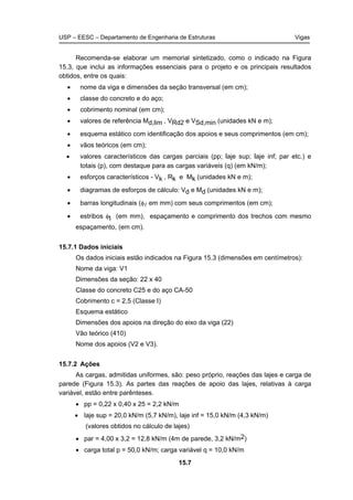 USP – EESC – Departamento de Engenharia de Estruturas Vigas
15.7
Recomenda-se elaborar um memorial sintetizado, como o indicado na Figura
15.3, que inclui as informações essenciais para o projeto e os principais resultados
obtidos, entre os quais:
• nome da viga e dimensões da seção transversal (em cm);
• classe do concreto e do aço;
• cobrimento nominal (em cm);
• valores de referência Md,lim , VRd2 e VSd,min (unidades kN e m);
• esquema estático com identificação dos apoios e seus comprimentos (em cm);
• vãos teóricos (em cm);
• valores característicos das cargas parciais (pp; laje sup; laje inf; par etc.) e
totais (p), com destaque para as cargas variáveis (q) (em kN/m);
• esforços característicos - Vk , Rk e Mk (unidades kN e m);
• diagramas de esforços de cálculo: Vd e Md (unidades kN e m);
• barras longitudinais (φl em mm) com seus comprimentos (em cm);
• estribos φt (em mm), espaçamento e comprimento dos trechos com mesmo
espaçamento, (em cm).
15.7.1 Dados iniciais
Os dados iniciais estão indicados na Figura 15.3 (dimensões em centímetros):
Nome da viga: V1
Dimensões da seção: 22 x 40
Classe do concreto C25 e do aço CA-50
Cobrimento c = 2,5 (Classe I)
Esquema estático
Dimensões dos apoios na direção do eixo da viga (22)
Vão teórico (410)
Nome dos apoios (V2 e V3).
15.7.2 Ações
As cargas, admitidas uniformes, são: peso próprio, reações das lajes e carga de
parede (Figura 15.3). As partes das reações de apoio das lajes, relativas à carga
variável, estão entre parênteses.
• pp = 0,22 x 0,40 x 25 = 2,2 kN/m
• laje sup = 20,0 kN/m (5,7 kN/m), laje inf = 15,0 kN/m (4,3 kN/m)
(valores obtidos no cálculo de lajes)
• par = 4,00 x 3,2 = 12,8 kN/m (4m de parede, 3,2 kN/m2)
• carga total p = 50,0 kN/m; carga variável q = 10,0 kN/m
 